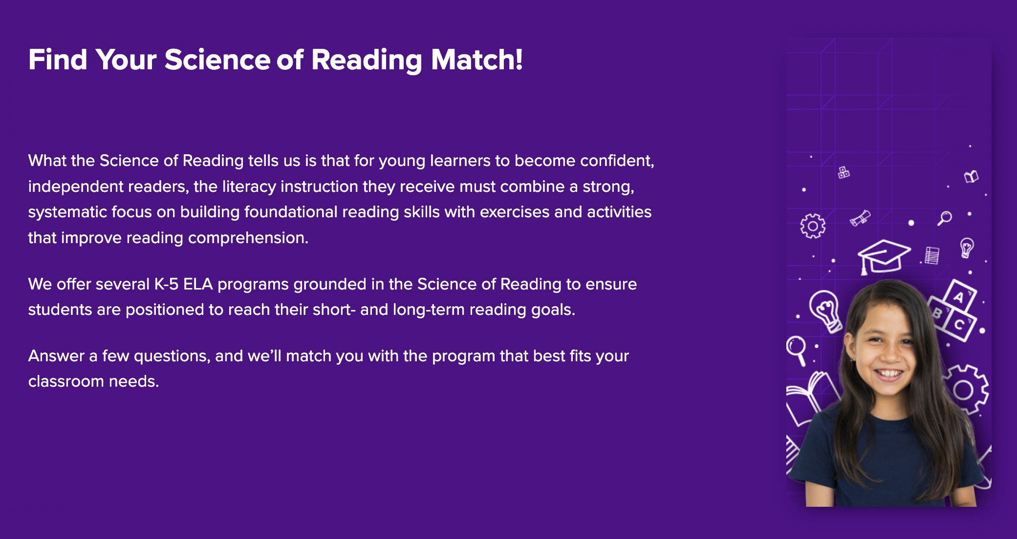 Find Your Science of Reading Match! What the Science of Reading tells us is that for young learners to become confident, independent readers, the literacy instruction they receive must combine a strong, systematic focus on building foundational reading skills with exercises and activities that improve reading comprehension.  We offer several K-5 ELA programs grounded in the Science of Reading to ensure students are positioned to reach their short- and long-term reading goals.  Answer a few questions, and we’ll match you with the program that best fits your classroom needs.